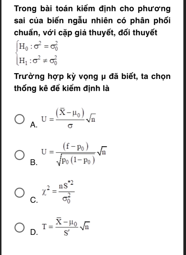 Trong bài toán kiểm định cho phương
sai của biến ngẫu nhiên có phân phối
chuẩn, với cặp giả thuyết, đối thuyết
beginarrayl H_0:sigma^2=sigma _0^(2 H_1):sigma^2!= sigma _0^(2endarray).
Trường hợp kỳ vọng μ đã biết, ta chọn
thống kê để kiểm định là
A. U=frac (overline X-mu _0)sigma sqrt(n)
B. U=frac (f-p_0)sqrt(p_0)(1-p_0)sqrt(n)
C. chi^2=frac nS^*2(sigma _0)^2
D. T=frac overline X-mu _0S'sqrt(n)