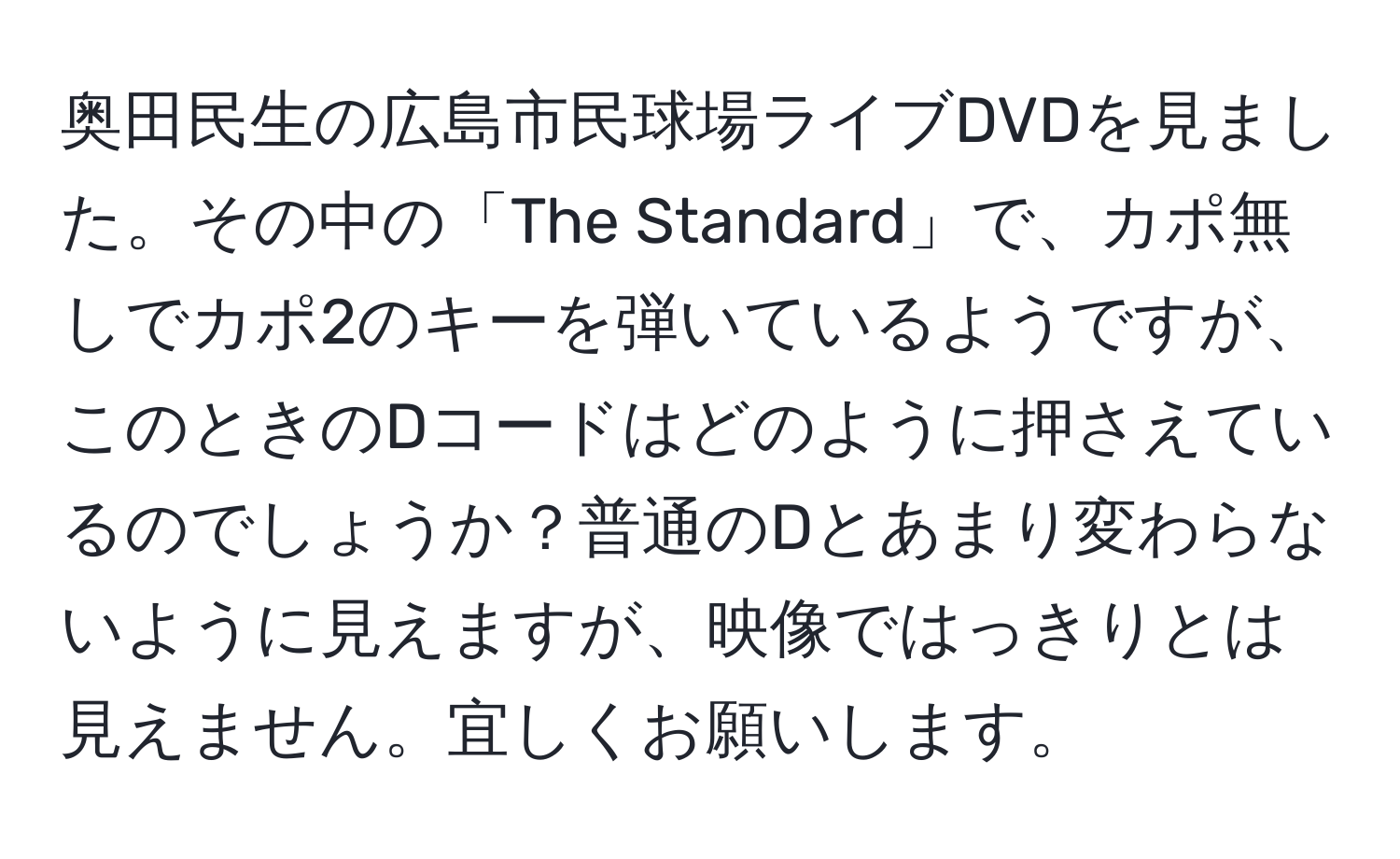 奥田民生の広島市民球場ライブDVDを見ました。その中の「The Standard」で、カポ無しでカポ2のキーを弾いているようですが、このときのDコードはどのように押さえているのでしょうか？普通のDとあまり変わらないように見えますが、映像ではっきりとは見えません。宜しくお願いします。