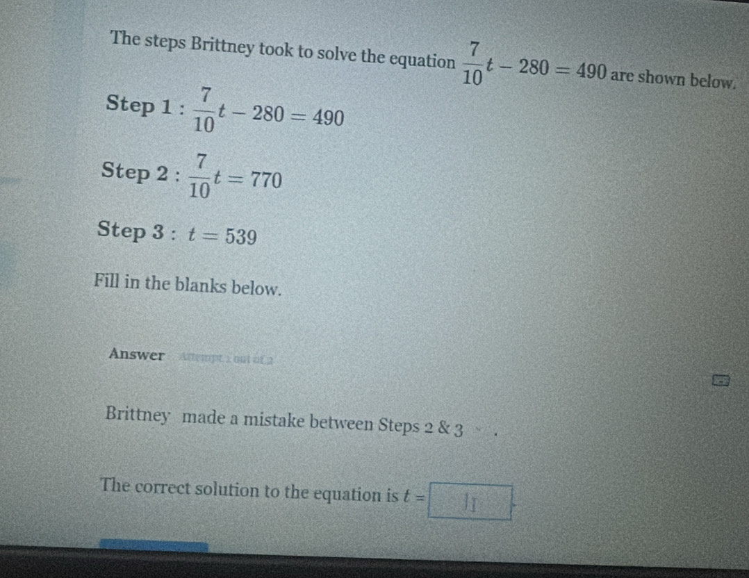 The steps Brittney took to solve the equation  7/10 t-280=490 are shown below. 
Step 1 :  7/10 t-280=490
Step 2: 7/10 t=770
Step 3 : t=539
Fill in the blanks below. 
Answer : Attempt : out of 2 
Brittney made a mistake between Steps 2 & 3 
The correct solution to the equation is t=