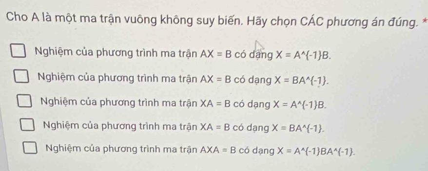 Cho A là một ma trận vuông không suy biến. Hãy chọn Chat AC phương án đúng. *
Nghiệm của phương trình ma trận AX=B có dàng X=A^(wedge) -1 B.
Nghiệm của phương trình ma trận AX=B có dạng X=BA^(wedge) -1.
Nghiệm của phương trình ma trận XA=B có dạng X=A^(wedge) -1 B.
Nghiệm của phương trình ma trận XA=B có dạng X=BA^(wedge) -1.
Nghiệm của phương trình ma trận AXA=B có dạng X=A^(wedge) -1 BA^(wedge) -1.