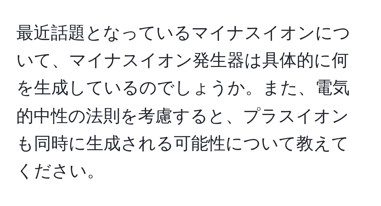 最近話題となっているマイナスイオンについて、マイナスイオン発生器は具体的に何を生成しているのでしょうか。また、電気的中性の法則を考慮すると、プラスイオンも同時に生成される可能性について教えてください。