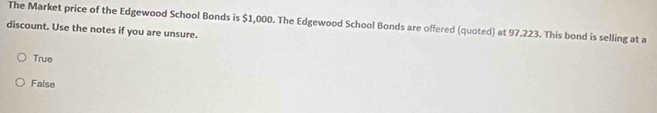 The Market price of the Edgewood School Bonds is $1,000. The Edgewood School Bonds are offered (quoted) at 97.223. This bond is selling at a
discount. Use the notes if you are unsure.
True
False