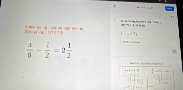 Question Details Dare 
7. Solve using inverse operations. 
SHOW ALL STEPS!! 
Solve using inverse operations. 
SHOW ALL STEPS!!
 - 1/2 =2
 x/6 - 1/2 =2 1/2 
Type a response 
Two Step Equations (Rational)
 y/3 =27+-44
frac  3/5 x+3+27frac 1frac 2+frac frac 45 frac beginarrayr +27encloselongdiv 5+27 frac 2 2/3 +=1.7* 1 
y!= -3.1 
x= 2=1=3/2 2=35=35 __