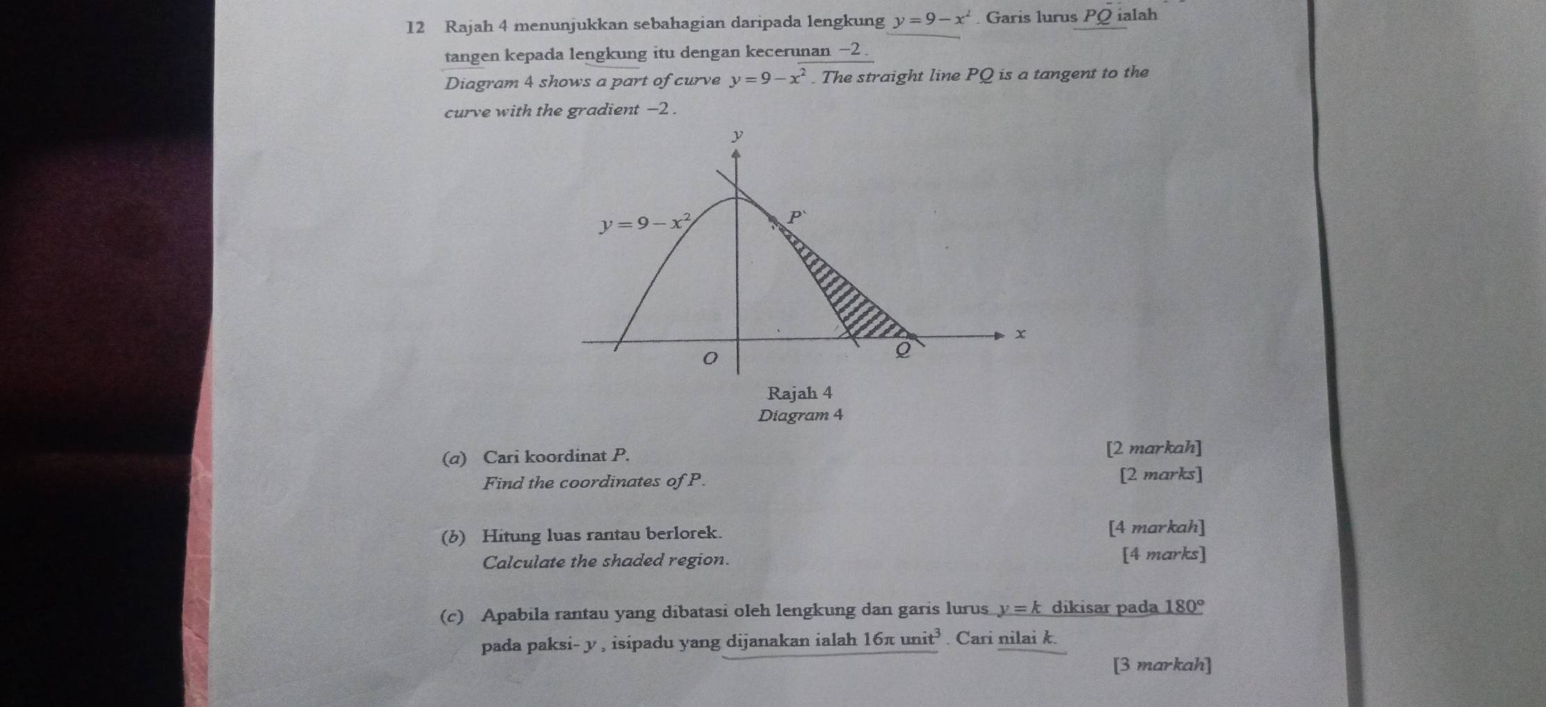 Rajah 4 menunjukkan sebahagian daripada lengkung y=9-x^2. Garis lurus PQ ialah
tangen kepada lengkung itu dengan kecerunan −2
Diagram 4 shows a part of curve y=9-x^2. The straight line PQ is a tangent to the
curve with the gradient −2 .
Diagram 4
(a) Cari koordinat P. [2 markah]
Find the coordinates of P. [2 marks]
(b) Hitung luas rantau berlorek. [4 markah]
Calculate the shaded region.
[4 marks]
(c) Apabila rantau yang dibatasi oleh lengkung dan garis lurus y=k dikisar pada 180°
pada paksi- y , isipadu yang dijanakan ialah 1 6π unit^3. Cari nilai k.
[3 markah]