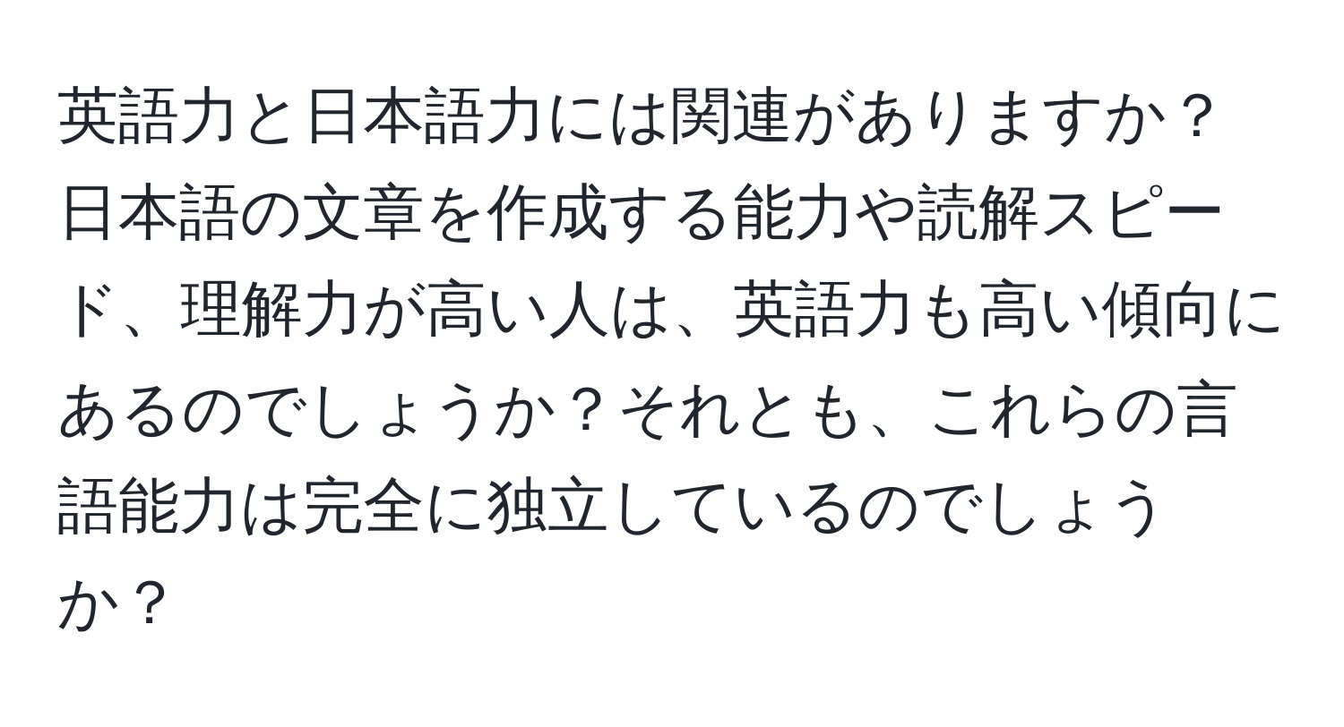 英語力と日本語力には関連がありますか？日本語の文章を作成する能力や読解スピード、理解力が高い人は、英語力も高い傾向にあるのでしょうか？それとも、これらの言語能力は完全に独立しているのでしょうか？