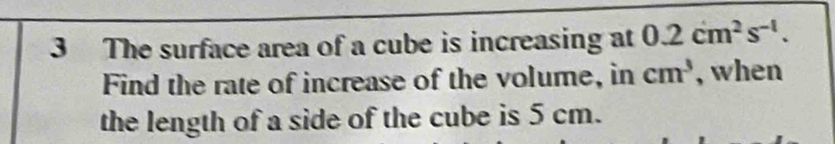 The surface area of a cube is increasing at 0.2cm^2s^(-1). 
Find the rate of increase of the volume, in cm^3 , when 
the length of a side of the cube is 5 cm.