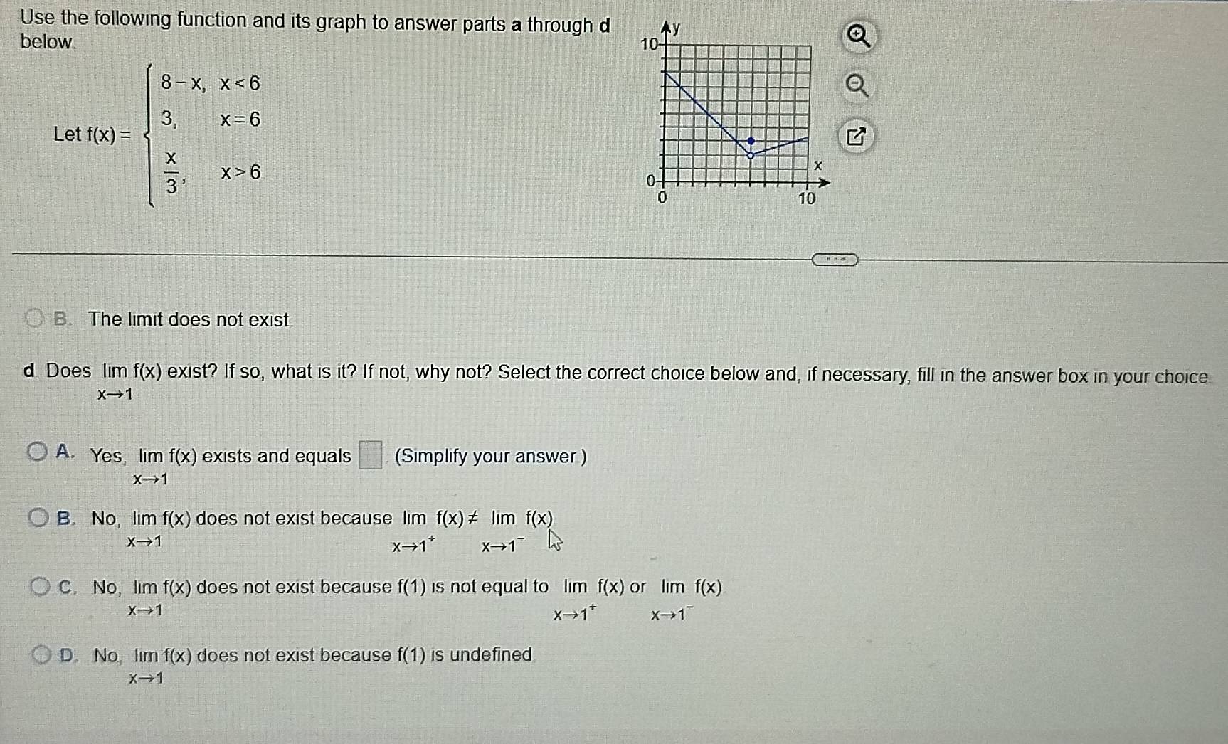 Use the following function and its graph to answer parts a through d
below 
Le f(x)=beginarrayl 8-x,x<0 3,x=0  x/3 ,x=6endarray.
B. The limit does not exist.
d Does limlimits _xto 1f(x) exist? If so, what is it? If not, why not? Select the correct choice below and, if necessary, fill in the answer box in your choice
A. Yes limlimits _xto 1f(x) exists and equals □ (Simplify your answer )
B. No, limlimits _xto 1f(x) does not exist because elimlimits _xto 1^+f(x)!= limlimits _xto 1^-f(x)
C. No limlimits _xto 1f(x) does not exist because f(1) is not equal to limlimits _xto 1^+f(x) o limlimits _xto 1^-f(x)
D No limlimits _xto 1f(x) does not exist because f(1) is undefined
vo,