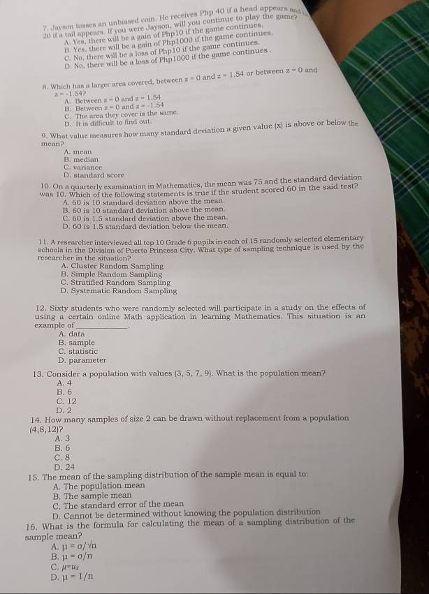 Jayson tosses an unbiased coin. He receives Php 40 if a head appears aas s
20 if a tail appears. If you were Jayson, will you continue to play the game?
A. Yes, there will be a gain of Php10 if the game continues.
B. Yes, there will be a gain of Php1000 if the game continues.
C. No, there will be a loss of Php10 if the game continues.
D. No, there will be a loss of Php1000 if the game continues .
8. Which has a larger area covered, between z=0 and z=1.54 or between z=0 and
z=-1.54? z=1.54
A. Between z-0
B. Between and
C. The area they cover is the same. z=0 and z=-1.54
D. It is difficult to find out.
mean? 9. What value measures how many standard deviation a given value (x) is above or below the
A. mean
B. median
C. variance
D. standard score
10. On a quarterly examination in Mathematics, the mean was 75 and the standard deviation
was 10. Which of the following statements is true if the student scored 60 in the said test?
A. 60 is 10 standard deviation above the mean.
B. 60 is 10 standard deviation above the mean
C. 60 is 1.5 standard deviation above the mean
D. 60 is 1.5 standard deviation below the mean.
l1. A researcher interviewed all top 10 Grade 6 pupils in each of 15 randomly selected elementary
schools in the Division of Puerto Princesa City. What type of sampling technique is used by the
researcher in the situation?
A. Cluster Random Sampling
B. Simple Random Sampling
C. Stratified Random Sampling
D. Systematic Random Sampling
12. Sixty students who were randomly selected will participate in a study on the effects of
using a certain online Math application in learning Mathematics. This situation is an
example of_
A. data
B. sample
C. statistic
D. parameter
13. Consider a population with values  3,5,7,9. What is the population mean?
A. 4
B. 6
C. 12
D. 2
14. How many samples of size 2 can be drawn without replacement from a population
(4,8,12) ?
A. 3
B. 6
C. 8
D. 24
15. The mean of the sampling distribution of the sample mean is equal to:
A. The population mean
B. The sample mean
C. The standard error of the mean
D. Cannot be determined without knowing the population distribution
16. What is the formula for calculating the mean of a sampling distribution of the
sample mean?
A. mu =sigma /sqrt(n)
B. mu =sigma /n
C. mu =u_x
D. mu =1/n