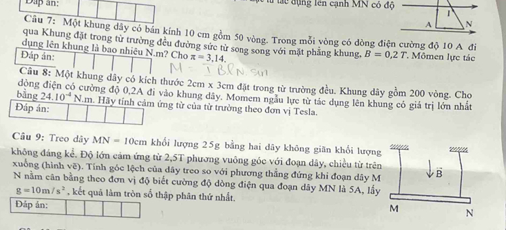 Dap an: u lác đụng lên cạnh MN có độ 
Câu 7: Một khung dây có bán kính 10 cm gồm 50 vòng. Trong mỗi vòng có dòng điện cường độ 10 A đi 
qua Khung đặt trong từ trường đều đường sức từ song song với mặt phẳng khung, B=0,2T
dụng lên khung là bao nhiêu N. m? Cho Mômen lực tác 
Đáp án: π =3,14. 
Câu 8: Một khung dây có kích thước 2cm* 3cm đặt trong từ trường đều. Khung dây gồm 200 vòng. Cho 
đòng điện có cường độ 0, 2A đi vào khung dây. Momem ngầu lực từ tác dụng lên khung có giá trị lớn nhất 
bằng 24.10^(-4)N m. Hãy tính cảm ứng từ của từ trường theo đơn vị Tesla. 
Đáp án: 
Câu 9: Treo dây MN=10cm khối lượng 25g bằng hai dây không giãn khối lượng 
không đáng kể. Độ lớn cảm ứng từ 2,5T phương vuông góc với đoạn dây, chiều từ trên 
xuống (hình vẽ). Tính góc lệch của dây treo so với phương thẳng đứng khi đoạn dây M
N nằm cân bằng theo đơn vị độ biết cường độ dòng điện qua đoạn dây MN là 5A, lấy
g=10m/s^2 , kết quả làm tròn số thập phân thứ nhất. 
Đắp án: