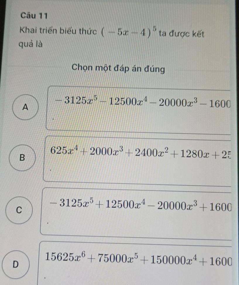 Khai triển biểu thức (-5x-4)^5 ta được kết
quả là
Chọn một đáp án đúng
A -3125x^5-12500x^4-20000x^3-1600
B 625x^4+2000x^3+2400x^2+1280x+25
C -3125x^5+12500x^4-20000x^3+1600
D 15625x^6+75000x^5+150000x^4+1600