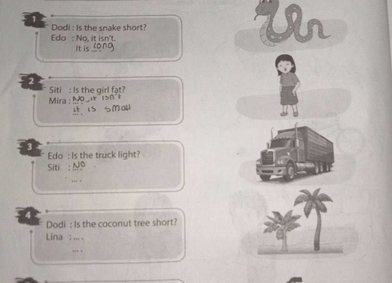 Dodi : Is the snake short? 
Edo : No, it isn't. 
It is long 
Ur 
2 
Siti : Is the girl fạt? 
Mira : 
SMal 
3 
Edo : Is the truck light? 
Siti : Nº 
.. , 
4 
Dodi : Is the coconut tree short? 
Lina : ... .