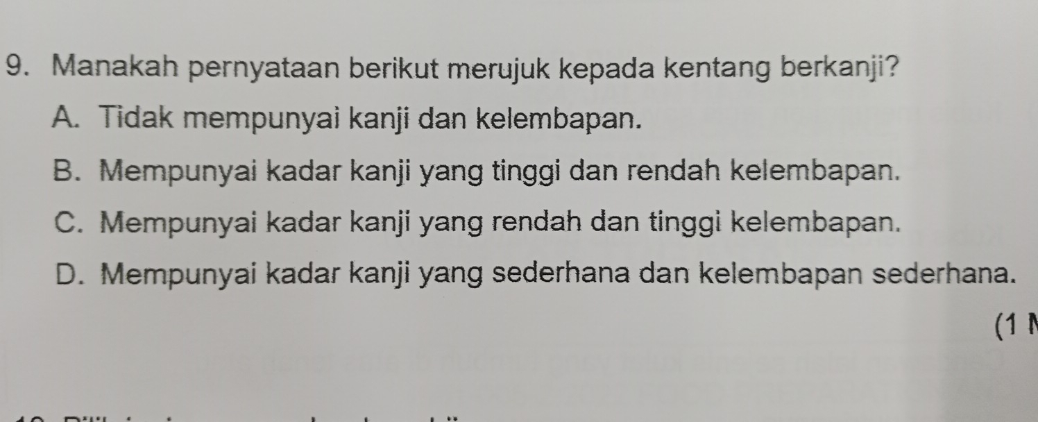 Manakah pernyataan berikut merujuk kepada kentang berkanji?
A. Tidak mempunyai kanji dan kelembapan.
B. Mempunyai kadar kanji yang tinggi dan rendah kelembapan.
C. Mempunyai kadar kanji yang rendah dan tinggi kelembapan.
D. Mempunyai kadar kanji yang sederhana dan kelembapan sederhana.
(1