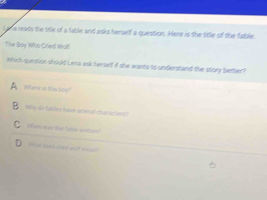 lo a reads the title of a fable and asks herself a question. Here is the tittle of the fable.
The Boy Who Crled Meli
Which question should Lana ask herself if she wants to understand the story better?
Where is this boy?
B Why do fables have animal characters?
C When was this fable witten?
What doen cred wilt meas?