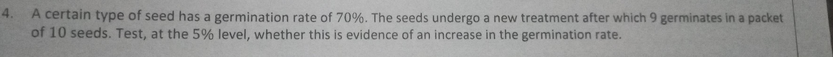 A certain type of seed has a germination rate of 70%. The seeds undergo a new treatment after which 9 germinates in a packet 
of 10 seeds. Test, at the 5% level, whether this is evidence of an increase in the germination rate.