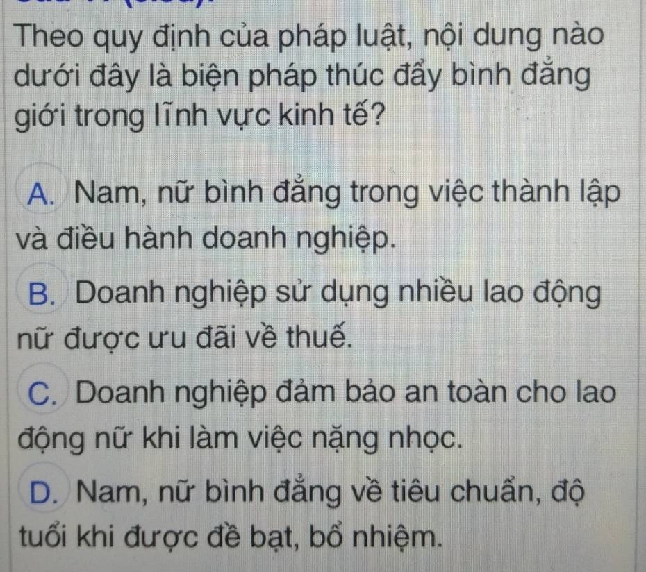 Theo quy định của pháp luật, nội dung nào
dưới đây là biện pháp thúc đẩy bình đẳng
giới trong lĩnh vực kinh tế?
A. Nam, nữ bình đẳng trong việc thành lập
và điều hành doanh nghiệp.
B. Doanh nghiệp sử dụng nhiều lao động
nữ được ưu đãi về thuế.
C. Doanh nghiệp đảm bảo an toàn cho lao
động nữ khi làm việc nặng nhọc.
D. Nam, nữ bình đẳng về tiêu chuẩn, độ
tuổi khi được đề bạt, bổ nhiệm.