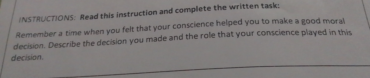 INSTRUCTIONS: Read this instruction and complete the written task: 
Remember a time when you felt that your conscience helped you to make a good moral 
decision. Describe the decision you made and the role that your conscience played in this 
decision.