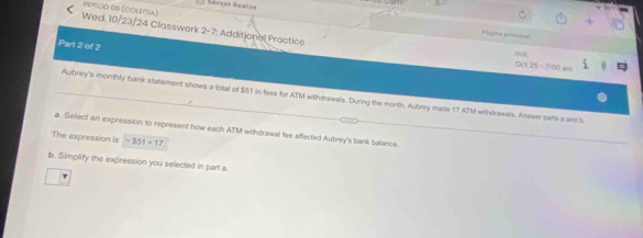 Ravyás Reañas 
PE=SOD 66 (COLEA) 
Wed. 10/23/24 Classwork 2-7: Additional Practice 
Pógina priocipal 
Part 2 of 2 
DUE 
n 13-700
Azbrey's monthly bank statement shows a total of $51 in fees for ATM withdrawals. During the morth, Aubrey made 17 ATM withdrawals. Answer parts a and l 
a. Select an expression to represent how each ATM withdrawal fee affected Aubrey's bank balancie 
The expression is -551+17
b. Simplify the expression you selected in part a