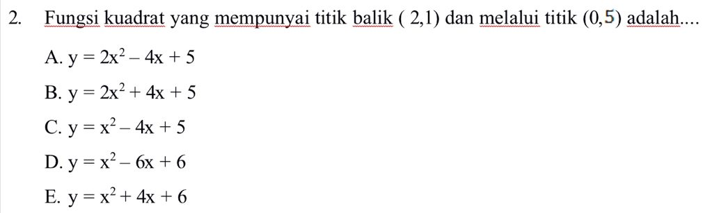 Fungsi kuadrat yang mempunyai titik balik (2,1) dan melalui titik (0,5) adalah....
A. y=2x^2-4x+5
B. y=2x^2+4x+5
C. y=x^2-4x+5
D. y=x^2-6x+6
E. y=x^2+4x+6