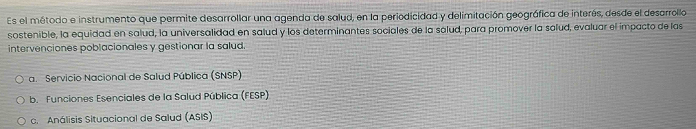 Es el método e instrumento que permite desarrollar una agenda de salud, en la periodicidad y delimitación geográfica de interés, desde el desarrollo
sostenible, la equidad en salud, la universalidad en salud y los determinantes sociales de la salud, para promover la salud, evaluar el impacto de las
intervenciones poblacionales y gestionar la salud.
a. Servicio Nacional de Salud Pública (SNSP)
b. Funciones Esenciales de la Salud Pública (FESP)
c. Análisis Situacional de Salud (ASIS)