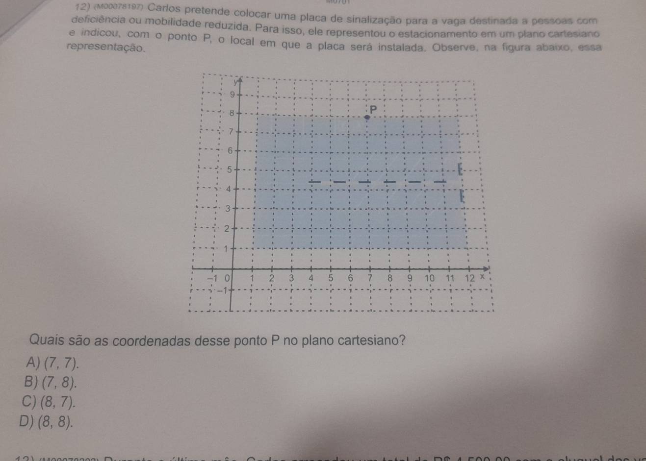 (M00078197) Carlos pretende colocar uma placa de sinalização para a vaga destinada a pessoas com
deficiência ou mobilidade reduzida. Para isso, ele representou o estacionamento em um plano cartesiano
e indicou, com o ponto P, o local em que a placa será instalada. Observe, na figura abaixo, essa
representação.
Quais são as coordenadas desse ponto P no plano cartesiano?
A) (7,7).
B) (7,8).
C) (8,7).
D) (8,8).