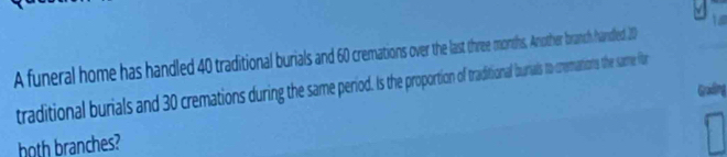 A funeral home has handled 4 traditional burils and 60 cremations over the last three moths, Another branch handled 20
traditional burials and 30 crematios during the same period. Is the proportion of traditional burials to cremations the same (for 
Grading 
hoth branches?