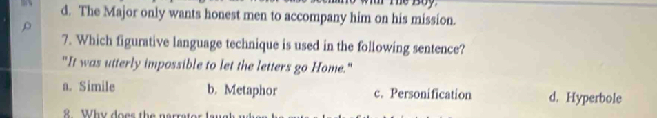 d. The Major only wants honest men to accompany him on his mission.
7. Which figurative language technique is used in the following sentence?
"It was utterly impossible to let the letters go Home."
a. Simile b. Metaphor c. Personification d. Hyperbole
8 Why does the narrats