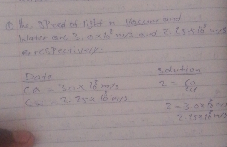 ① the speed of light n vacum and 
klater are 3.0* 10^8 m/ss and 2.25* 10^8m/s
erespectively. 
x olution 
Data
ca=30* 10^8m/s
2= ca/ccd 
CW=2.25* 10^8m/s
z=3.0* 10^8m/s
2.25* 10^8sim s