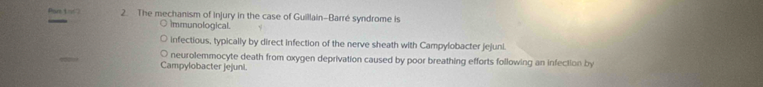 Pisrt 1m∠ 2 2. The mechanism of injury in the case of Guillain-Barré syndrome is
Immunological.
infectious, typically by direct infection of the nerve sheath with Campylobacter jejuni.
neurolemmocyte death from oxygen deprivation caused by poor breathing efforts following an infection by
Campylobacter jejuni.