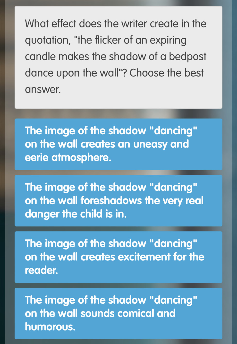 What effect does the writer create in the
quotation, "the flicker of an expiring
candle makes the shadow of a bedpost
dance upon the wall"? Choose the best
answer.
The image of the shadow "dancing"
on the wall creates an uneasy and
eerie atmosphere.
The image of the shadow "dancing"
on the wall foreshadows the very real
danger the child is in.
The image of the shadow "dancing"
on the wall creates excitement for the
reader.
The image of the shadow "dancing"
on the wall sounds comical and
humorous.