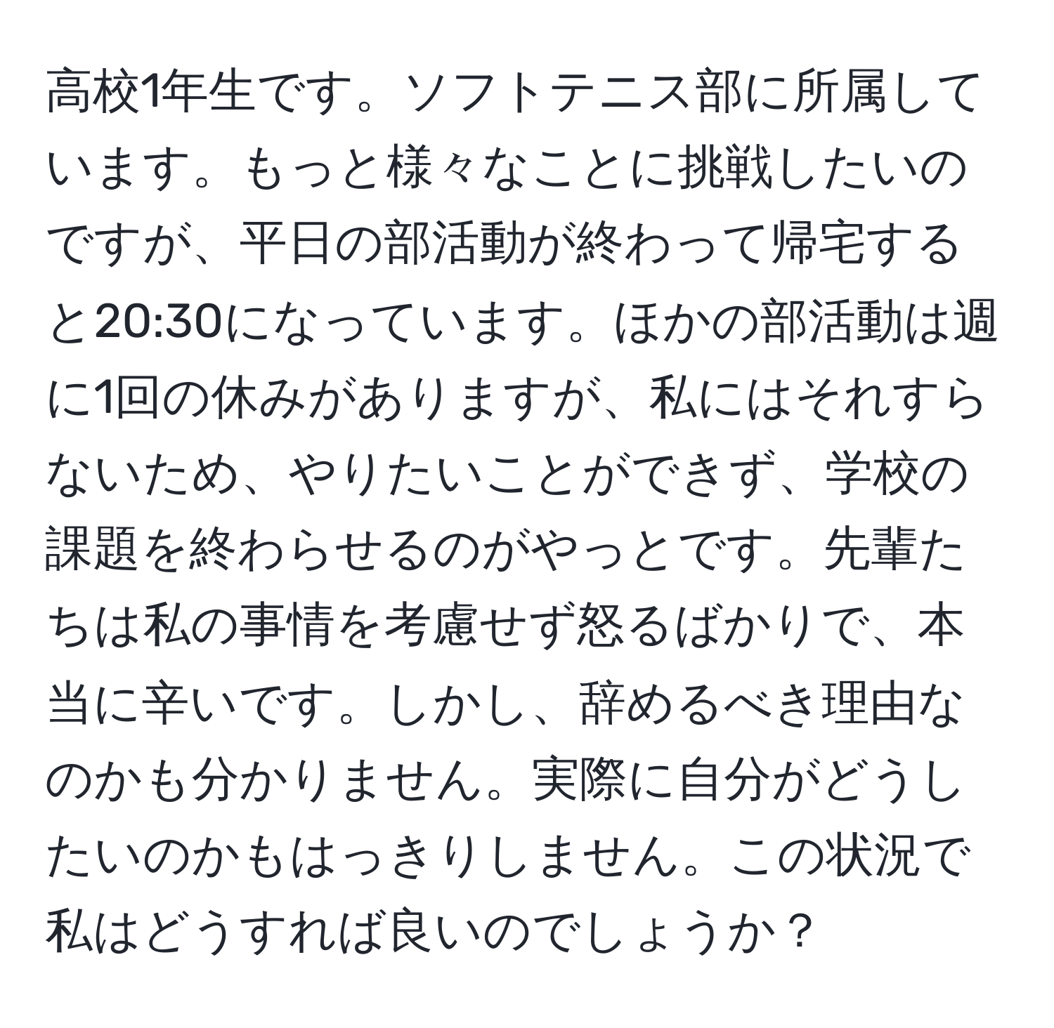 高校1年生です。ソフトテニス部に所属しています。もっと様々なことに挑戦したいのですが、平日の部活動が終わって帰宅すると20:30になっています。ほかの部活動は週に1回の休みがありますが、私にはそれすらないため、やりたいことができず、学校の課題を終わらせるのがやっとです。先輩たちは私の事情を考慮せず怒るばかりで、本当に辛いです。しかし、辞めるべき理由なのかも分かりません。実際に自分がどうしたいのかもはっきりしません。この状況で私はどうすれば良いのでしょうか？