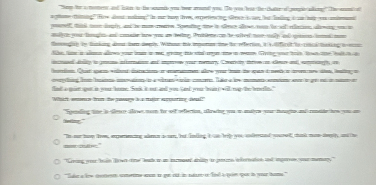 "som for a moment and isser to the sounds you hear arund yoou. To you te the clater of prome aling' Thee sod of
agiiome ciing" fw abut notring? In or buy lives, expertenring stee is my bur fning i an feir you mbesand
yorelf tnd noe dreglty and he moe ceanver Spemting tine in slnce altwes nom for seif effietion altowng ont
amalyy your fomghess and consuter how you are feiing, Proitierns con he sivet more eslty and gomons foed mon
tumaghy by tinking abor fer deeply. Witou hris imputn tine f effeetionn it is ficat in cincl tinking a oos
Ao time in slemce alows your fran to res; grwing das wital organtime o ressore Gving yor fm diwn oe lat o a
ncessed anding t poues infornation and inprwes your memary. Creawiy tives on sim and sumesig n
dnstion. Quir gares withoun disstactions on eertammer altw your frm the spare i merts t een nw dis fnling o
evring firm busmes ovations o a witan win hn concerro. Tale a fe moments somerme so to gnt i mon
find) a quien spot in your home. Seek it our and you (and your ba) will rap the (enellns."
Which seence from the passage is a najon eupputing desal?
"Spending one in slence alws nom for sef refetion, alowing yu o mive you tougus ad ressite how you an
felling."
"Im our busy lives, experencing serce is care, but findling it can help you unfersand yourslff, that momteity, and he
m retive.'
"Gvving your brain dirwe-tne leats to an in ceased abilty to gness inforation and ingrvs your memary ."
"Take a few moments cometine soon to get out in catre or find a quet got in your home."