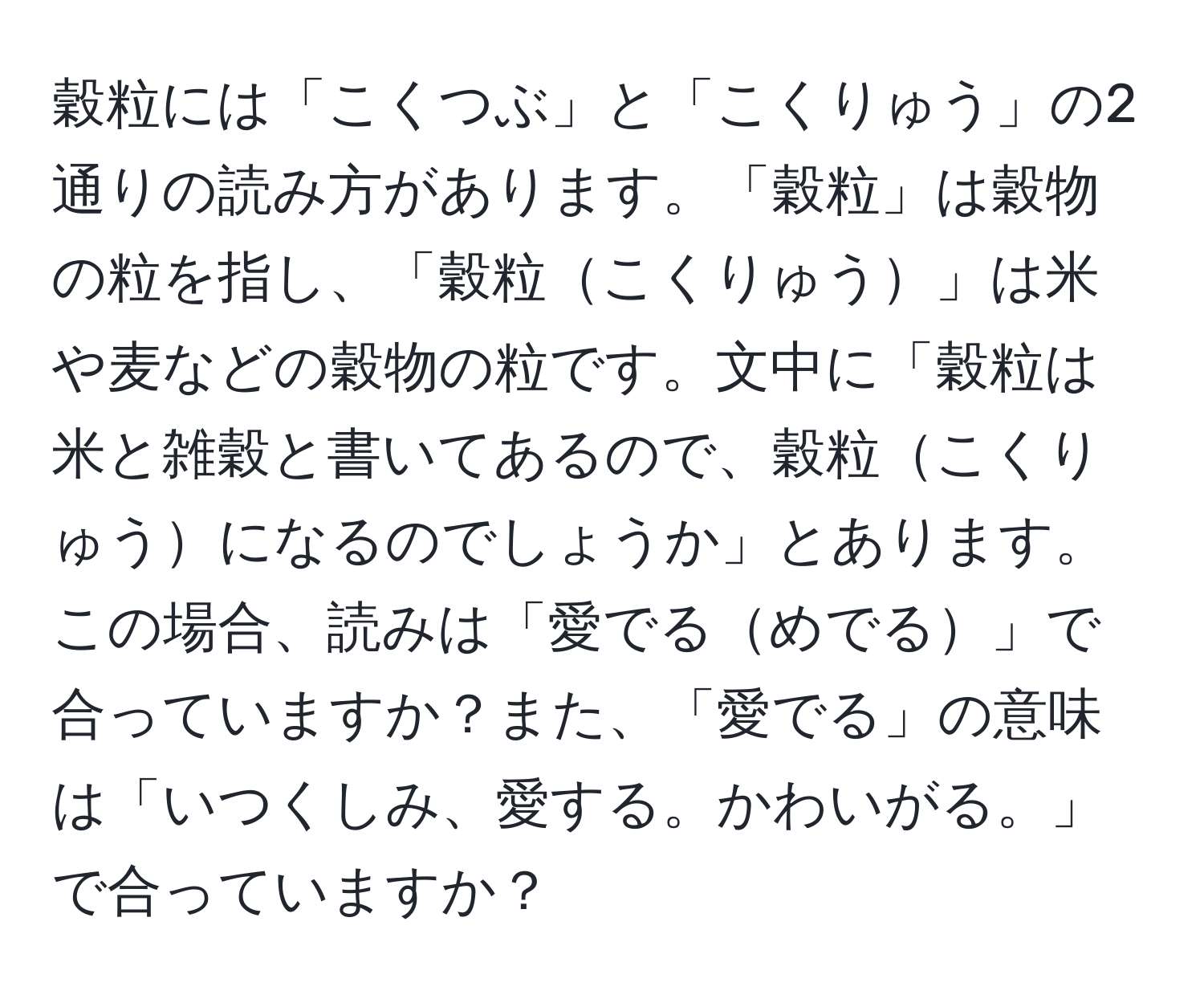 穀粒には「こくつぶ」と「こくりゅう」の2通りの読み方があります。「穀粒」は穀物の粒を指し、「穀粒こくりゅう」は米や麦などの穀物の粒です。文中に「穀粒は米と雑穀と書いてあるので、穀粒こくりゅうになるのでしょうか」とあります。この場合、読みは「愛でるめでる」で合っていますか？また、「愛でる」の意味は「いつくしみ、愛する。かわいがる。」で合っていますか？