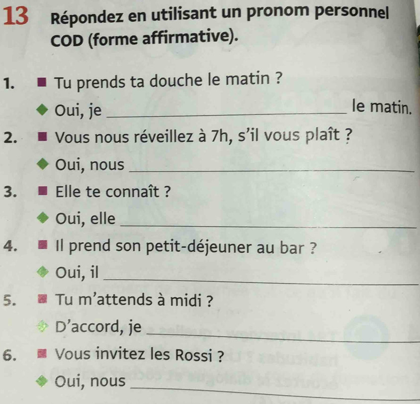 Répondez en utilisant un pronom personnel
COD (forme affirmative).
1. Tu prends ta douche le matin ?
Oui, je_
le matin.
2. Vous nous réveillez à 7h, s'il vous plaît ?
Oui, nous_
3. Elle te connaît ?
Oui, elle_
4. Il prend son petit-déjeuner au bar ?
Oui, il_
5. Tu m'attends à midi ?
_
D’accord, je
6. Vous invitez les Rossi ?
_
Oui, nous