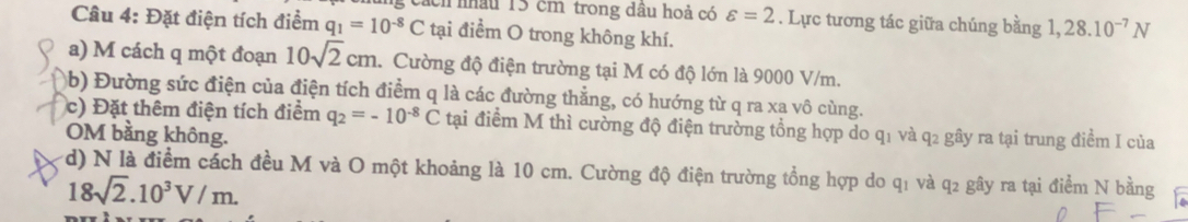 ch nâu 13 cm trong dầu hoả có varepsilon =2. Lực tương tác giữa chúng bằng 1,28.10^(-7)N
Câu 4: Đặt điện tích điểm q_1=10^(-8)C tại điểm O trong không khí. 
a) M cách q một đoạn 10sqrt(2)cm. Cường độ điện trường tại M có độ lớn là 9000 V/m. 
(b) Đường sức điện của điện tích điểm q là các đường thẳng, có hướng từ q ra xa vô cùng. 
c) Đặt thêm điện tích điểm q_2=-10^(-8)C tại điểm M thì cường độ điện trường tổng hợp do q1 và q2 gây ra tại trung điểm I của 
OM bằng không. 
(d) N là điểm cách đều M và O một khoảng là 10 cm. Cường độ điện trường tổng hợp do q1 và q2 gây ra tại điểm N bằng
18sqrt(2).10^3V/m.