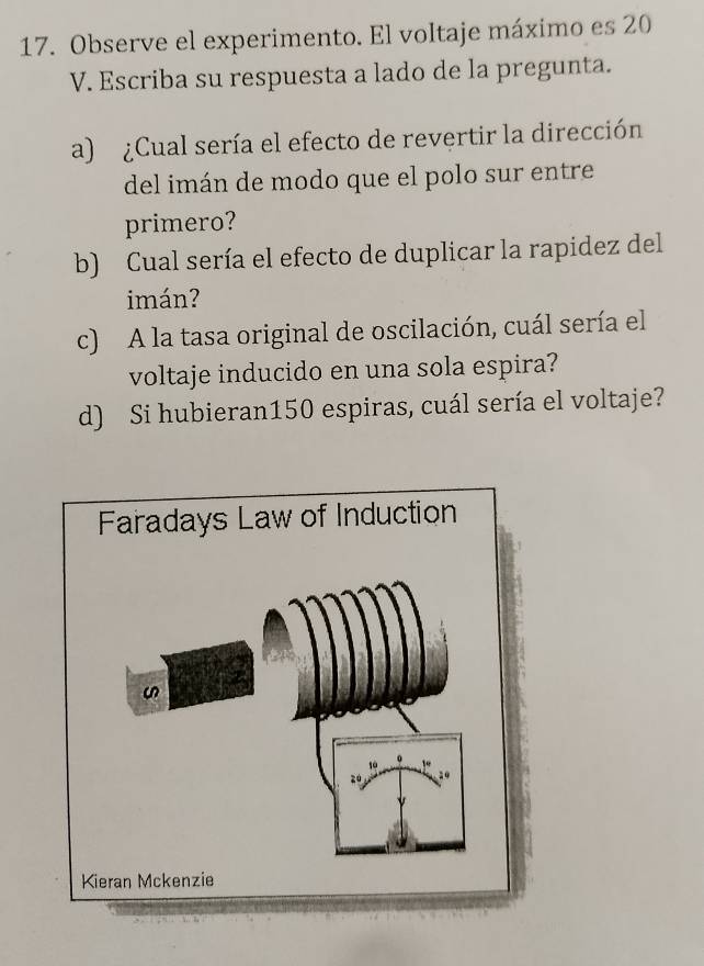 Observe el experimento. El voltaje máximo es 20
V. Escriba su respuesta a lado de la pregunta. 
a) ¿Cual sería el efecto de revertir la dirección 
del imán de modo que el polo sur entre 
primero? 
b) Cual sería el efecto de duplicar la rapidez del 
imán? 
c) A la tasa original de oscilación, cuál sería el 
voltaje inducido en una sola espira? 
d) Si hubieran150 espiras, cuál sería el voltaje?