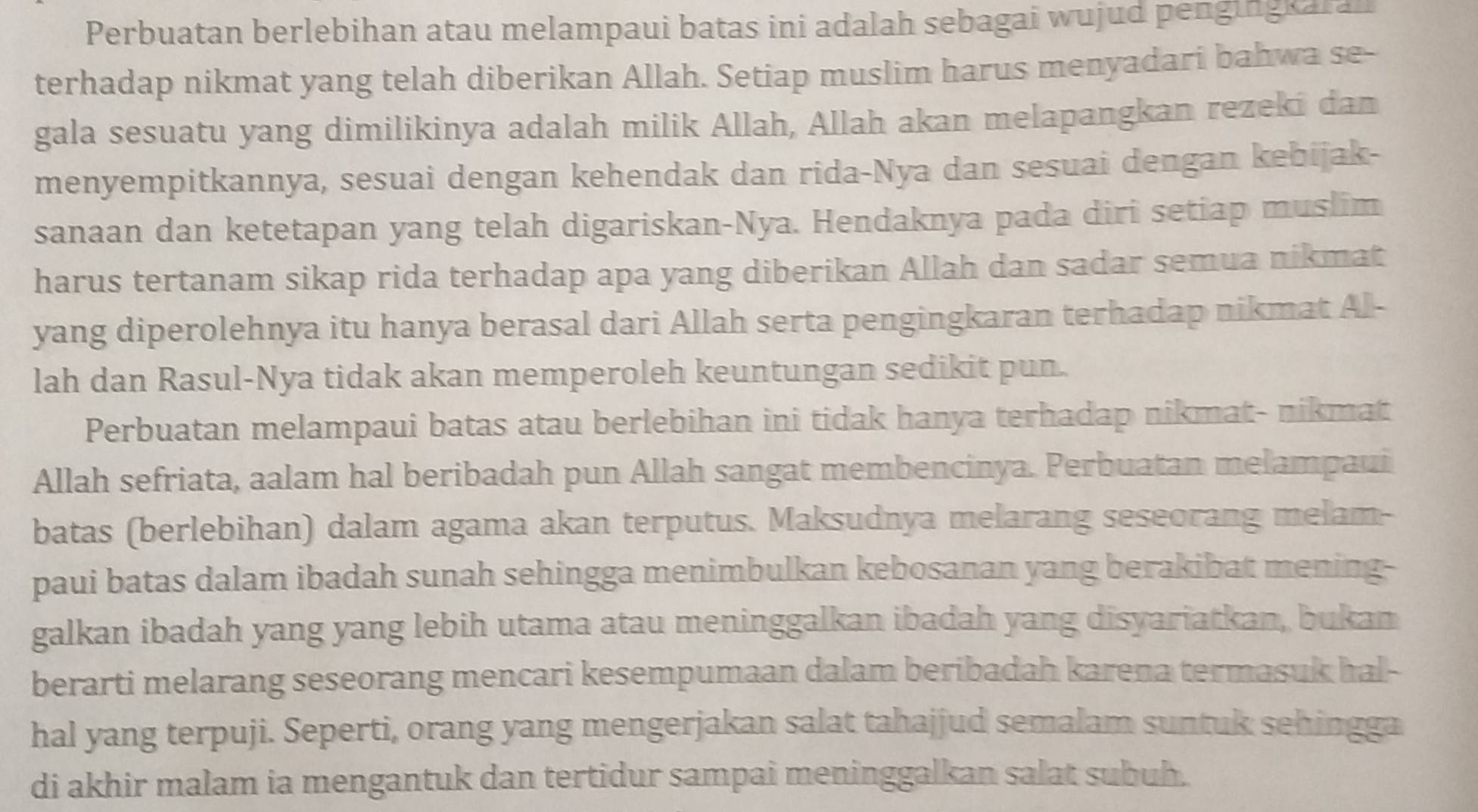 Perbuatan berlebihan atau melampaui batas ini adalah sebagai wujud pengingkaran 
terhadap nikmat yang telah diberikan Allah. Setiap muslim harus menyadari bahwa se- 
gala sesuatu yang dimilikinya adalah milik Allah, Allah akan melapangkan rezeki dan 
menyempitkannya, sesuai dengan kehendak dan rida-Nya dan sesuai dengan kebijak- 
sanaan dan ketetapan yang telah digariskan-Nya. Hendaknya pada diri setiap muslim 
harus tertanam sikap rida terhadap apa yang diberikan Allah dan sadar semua nikmat 
yang diperolehnya itu hanya berasal dari Allah serta pengingkaran terhadap nikmat Al- 
lah dan Rasul-Nya tidak akan memperoleh keuntungan sedikit pun. 
Perbuatan melampaui batas atau berlebihan ini tidak hanya terhadap nikmat- nikmat 
Allah sefriata, aalam hal beribadah pun Allah sangat membencinya. Perbuatan melampaui 
batas (berlebihan) dalam agama akan terputus. Maksudnya melarang seseorang melam- 
paui batas dalam ibadah sunah sehingga menimbulkan kebosanan yang berakibat mening- 
galkan ibadah yang yang lebih utama atau meninggalkan ibadah yang disyariatkan, bukan 
berarti melarang seseorang mencari kesempumaan dalam beribadah karena termasuk hal- 
hal yang terpuji. Seperti, orang yang mengerjakan salat tahajjud semalam suntuk sehingga 
di akhir malam ia mengantuk dan tertidur sampai meninggalkan salat subuh.