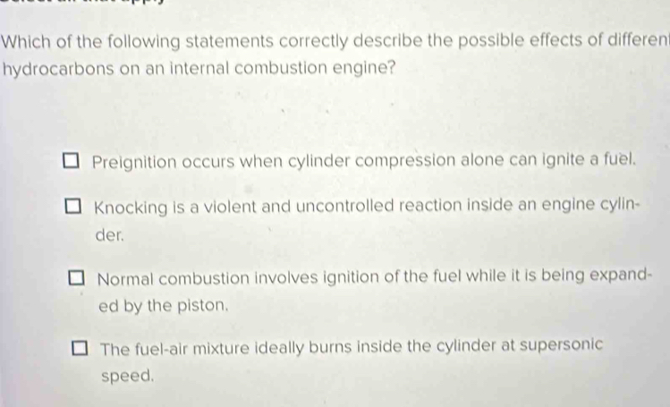 Which of the following statements correctly describe the possible effects of different
hydrocarbons on an internal combustion engine?
Preignition occurs when cylinder compression alone can ignite a fuel.
Knocking is a violent and uncontrolled reaction inside an engine cylin-
der.
Normal combustion involves ignition of the fuel while it is being expand-
ed by the piston.
The fuel-air mixture ideally burns inside the cylinder at supersonic
speed.