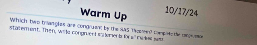 Warm Up 
10/17/24 
Which two triangles are congruent by the SAS Theorem? Complete the congruence 
statement. Then, write congruent statements for all marked parts.