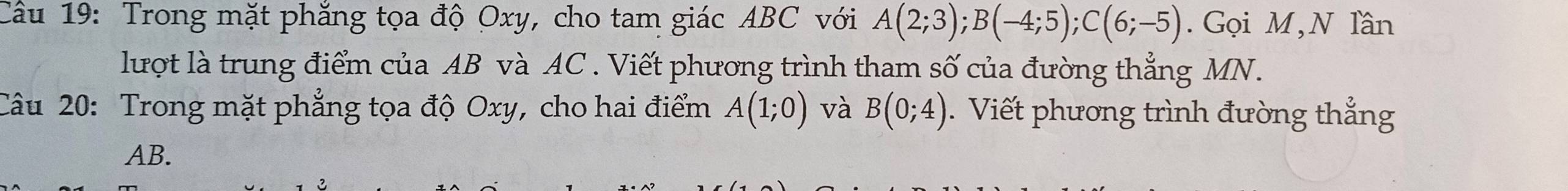 Trong mặt phắng tọa độ Oxy, cho tam giác ABC với A(2;3); B(-4;5); C(6;-5). Gọi M,N lần 
lượt là trung điểm của AB và AC. Viết phương trình tham số của đường thẳng MN. 
Câu 20: Trong mặt phẳng tọa độ Oxy, cho hai điểm A(1;0) và B(0;4). Viết phương trình đường thắng
AB.