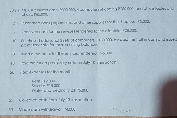 July 1 Mr. Cruz invests cash, P300,000, 4 computer set costing P250,000, and office tables and 
chairs, P65,000. 
2 Purchased book papers, inks, and other supplies for the shop use, P5,000. 
3 Received cash for the services rendered to the clientele, P28,000. 
10 Purchased additional 3 sets of computers, P180,000. He paid the half in cash and issued 
promissory note for the remaining balance. 
13 Billed a customer for the services rendered, P45,000. 
18 Paid the issued prom ssory note on July 10 transaction. 
20 Paid expenses for the month, 
Rent P12,000
Salaries P15,000
Water and Electricity bill P5,800
25 Collected cash from July 13 trasnaction. 
30 Made cash withdrawal, P4,000.