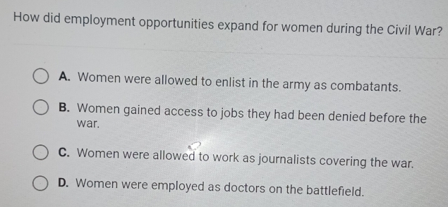 How did employment opportunities expand for women during the Civil War?
A. Women were allowed to enlist in the army as combatants.
B. Women gained access to jobs they had been denied before the
war.
C. Women were allowed to work as journalists covering the war.
D. Women were employed as doctors on the battlefield.