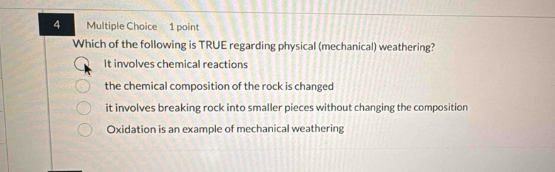 Which of the following is TRUE regarding physical (mechanical) weathering?
It involves chemical reactions
the chemical composition of the rock is changed
it involves breaking rock into smaller pieces without changing the composition
Oxidation is an example of mechanical weathering