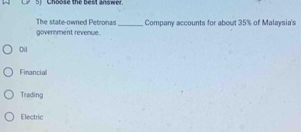 Choose the best answer.
The state-owned Petronas _Company accounts for about 35% of Malaysia's
government revenue.
Oil
Financial
Trading
Electric