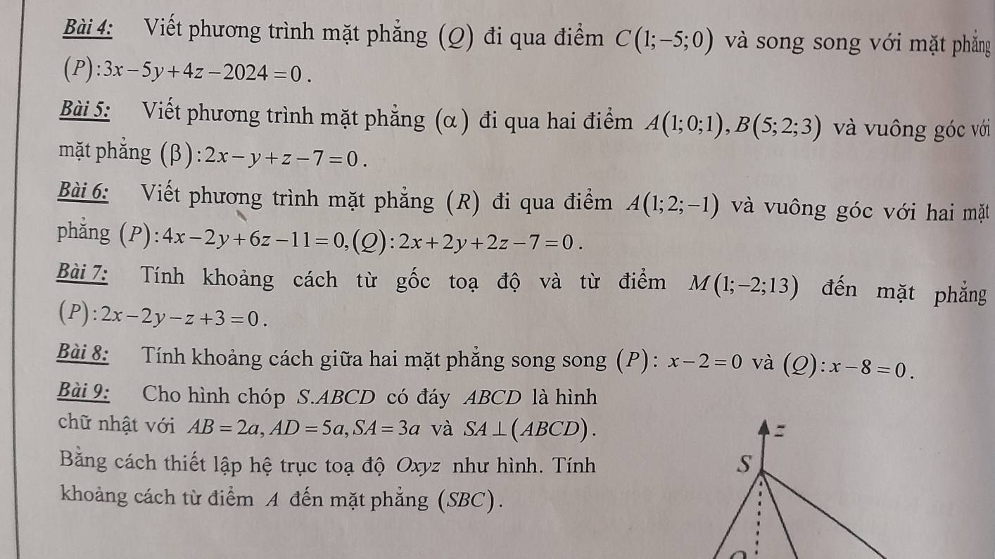 Viết phương trình mặt phẳng (Q) đi qua điểm C(1;-5;0) và song song với mặt phẳng
(P):3x-5y+4z-2024=0. 
Bài 5: Viết phương trình mặt phẳng (α ) đi qua hai điểm A(1;0;1), B(5;2;3) và vuông góc với 
mặt phẳng (β): 2x-y+z-7=0. 
Bài 6: Viết phương trình mặt phẳng (R) đi qua điểm A(1;2;-1) và vuông góc với hai mặt 
phẳng (P): 4x-2y+6z-11=0, (Q) : 2x+2y+2z-7=0. 
Bài 7: Tính khoảng cách từ gốc toạ độ và từ điểm M(1;-2;13) đến mặt phẳng 
(P) :2x-2y-z+3=0. 
Bài 8: Tính khoảng cách giữa hai mặt phẳng song song (P) : x-2=0 và (Q) : x-8=0. 
Bài 9: Cho hình chóp S. ABCD có đáy ABCD là hình 
chữ nhật với AB=2a, AD=5a, SA=3a và SA⊥ (ABCD). 
Bằng cách thiết lập hệ trục toạ độ Oxyz như hình. Tính 
khoảng cách từ điểm A đến mặt phẳng (SBC).