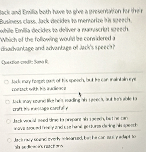 Back and Emilia both have to give a presentation for their
Business class. Jack decides to memorize his speech,
while Emilia decides to deliver a manuscript speech.
Which of the following would be considered a
disadvantage and advantage of Jack's speech?
Question credit: Sana R.
Jack may forget part of his speech, but he can maintain eye
contact with his audience
Jack may sound like he's reading his speech, but he's able to
craft his message carefully
Jack would need time to prepare his speech, but he can
move around freely and use hand gestures during his speech
Jack may sound overly rehearsed, but he can easily adapt to
his audience's reactions