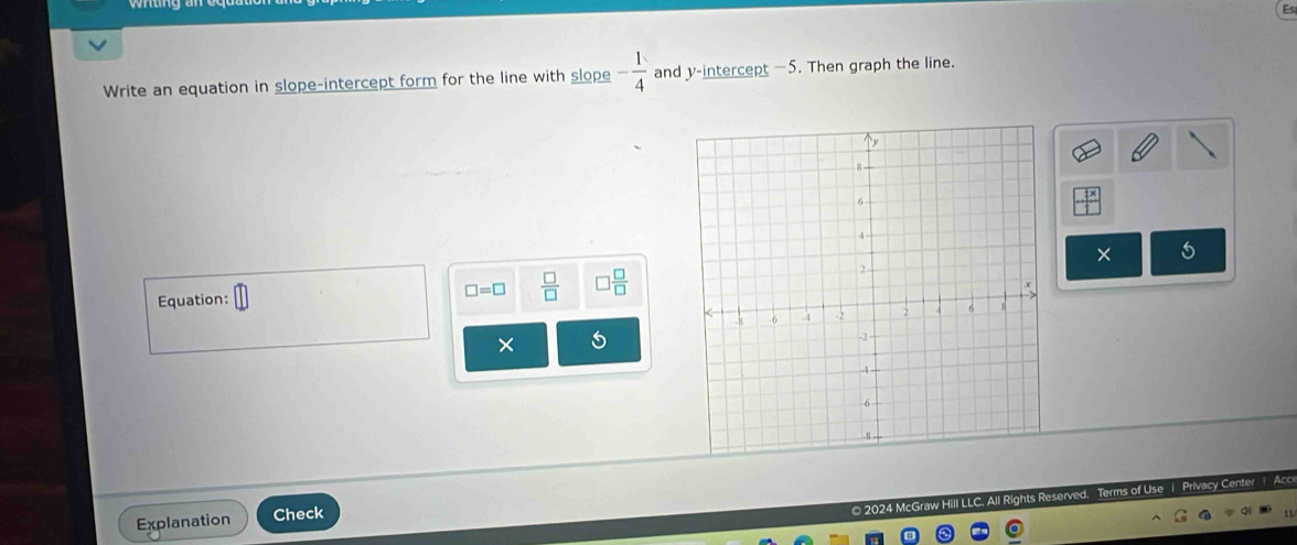 Write an equation in slope-intercept form for the line with slope - 1/4  and y-intercept —5. Then graph the line. 
× 
Equation: □ □ =□  □ /□   ] □ /□  
× 
© 2024 McGraw Hill LLC. All Rights Terms of Use | Privacy Center Acc 
Explanation Check