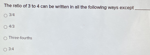 The ratio of 3 to 4 can be written in all the following ways except_
3/4
4/3
Three-fourths
3:4