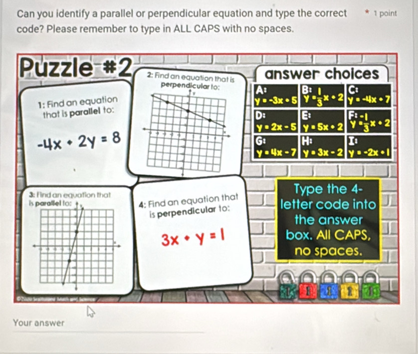 Can you identify a parallel or perpendicular equation and type the correct * 1 point
code? Please remember to type in ALL CAPS with no spaces.
Puzzle #2 2: Find an equation that is answer choices
C
perpendicular to: A: _yy^B3x+2 y=-4x+7
y=-3x+5
1: Find an equation
that is parallel to:
D: E:
-4x+2y=8 y=2x-5 y=5x+2 beginarrayr F^2-1 y= 1/3 x+2endarray
G1 I_E 1
y=4x-7 y=3x-2 y=-2x+1
3: Find an equation that Type the 4 -
4: Find an equation that
letter code into
is perpendicular to:
the answer
3x· y=1
box. All CAPS,
no spaces.
R
Your answer