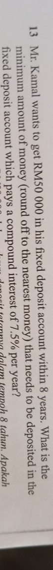 Mr. Kamal wants to get RM50 000 in his fixed deposit account within 8 years. What is the 
minimum amount of money (round off to the nearest money) that needs to be deposited in the 
fixed deposit account which pays a compound interest of 7.5% per year?