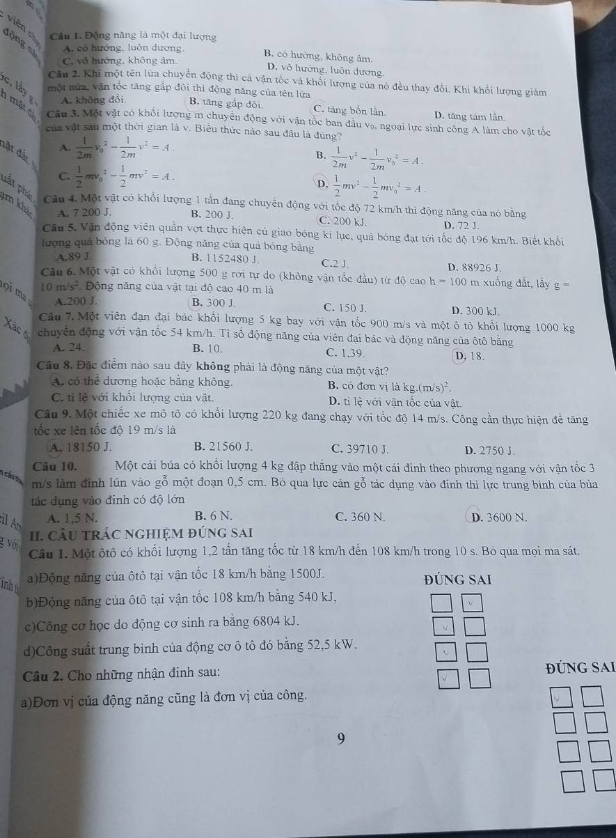 viên ch Câu 1. Động năng là một đại lượng
động nạ A. có hướng, luôn dương, B. có hướng, không âm.
C. vô hướng, không âm.
D. vô hướng, luôn dương.
Câu 2. Khi một tên lửa chuyển động thì cả vận tốc và khổi lượng của nó đều thay đổi. Khi khối lượng giảm
một nửa, vận tốc tăng gắp đôi thì động năng của tên lửa
c. lấy g A. không đổi. B. tăng gắp đôi C. tăng bốn lần D. tăng tám lần.
1 mặt đá Câu 3. Một vật có khối lượng m chuyển động với vận tốc ban đầu v₀, ngoại lực sinh công A làm cho vật tốc
của vật sau một thời gian là v. Biểu thức nào sau đâu là đúng?
A.  1/2m v_0^(2-frac 1)2mv^2=A.
đặt đất
B.  1/2m v^2- 1/2m v_0^(2=A.
C. frac 1)2mv_0^(2-frac 1)2mv^2=A.
D.  1/2 mv^2- 1/2 mv_0^(2=A.
pất pháp Câu 4. Một vật có khổi lượng 1 tấn đang chuyển động với tốc độ 72 km/h thi động năng của nó bằng
m khả A. 7 200 J.
B. 200 J. C. 200 kJ.
D. 72 J
Câu 5, Vận động viên quần vợt thực hiện củ giao bóng ki lục, quả bóng đạt tới tốc độ 196 km/h. Biết khối
lượng quả bóng là 60 g. Động năng của quả bóng bằng
A.89 J. B. 1152480 J C.2 J. D. 88926 J.
Câu 6. Một vật có khổi lượng 500 g rơi tự do (không vận tốc đầu) từ độ cao h=100 m xuồng đất, lấy g=
10m/s^2) Động năng của vật tại độ cao 40 m là
ọi ma
A.200 J. B. 300 J. C. 150 J. D. 300 kJ.
Câu 7. Một viên đạn đại bác khổi lượng 5 kg bay với vận tốc 900 m/s và một ô tô khổi lượng 1000 kg
Xác ở chuyển động với vận tốc 54 km/h. Ti số động năng của viên đại bác và động năng của ôtô bằng
A. 24. B. 10. C. 1,39. D. 18.
Câu 8. Đặc điểm nào sau đây không phải là động năng của một vật?
A. có thể dương hoặc bằng không. B. có đơn vị là kg.(m/s)^2.
C. tỉ lệ với khối lượng của vật. D. ti lệ với vận tốc của vật.
Câu 9. Một chiếc xe mô tô có khối lượng 220 kg đang chạy với tốc độ 14 m/s. Công cần thực hiện để tăng
tốc xe lên tốc độ 19 m/s là
A. 18150 J. B. 21560 J. C. 39710 J. D. 2750 J.
Câu 10. Một cái búa có khối lượng 4 kg đập thắng vào một cái đinh theo phương ngang với vận tốc 3
1 cầu t
m/s làm đinh lún vào gỗ một đoạn 0,5 cm. Bó qua lực cản gỗ tác dụng vào đinh thì lực trung bình của búa
tác dụng vào định có độ lớn
il An
A. 1,5 N. B. 6 N. C. 360 N. D. 3600 N.
II. cÂU tRÁC NGHIệM đúnG SAi
g với
Câu 1. Một ôtô có khối lượng 1,2 tấn tăng tốc từ 18 km/h đến 108 km/h trong 10 s. Bỏ qua mọi ma sát.
inh
a)Động năng của ôtô tại vận tốc 18 km/h bằng 1500J. đúnG Sai
b)Động năng của ôtô tại vận tốc 108 km/h bằng 540 kJ,
c)Công cơ học do động cơ sinh ra bằng 6804 kJ.
d)Công suất trung bình của động cơ ô tô đó bằng 52,5 kW.
Câu 2. Cho những nhận đinh sau: ĐÚNG SAI
a)Đơn vị của động năng cũng là đơn vị của công.
9